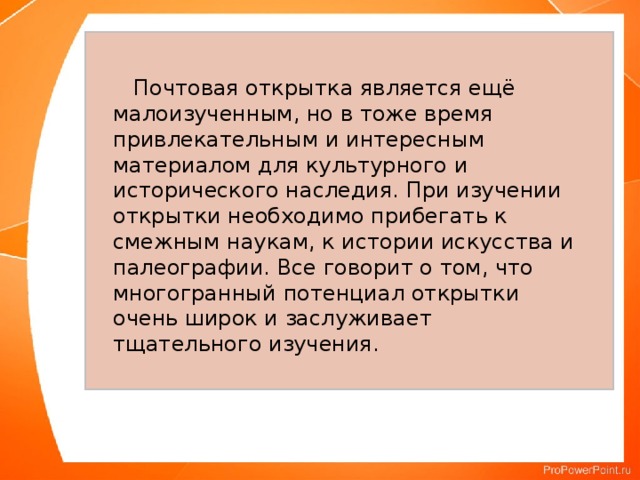  Почтовая открытка является ещё малоизученным, но в тоже время привлекательным и интересным материалом для культурного и исторического наследия. При изучении открытки необходимо прибегать к смежным наукам, к истории искусства и палеографии. Все говорит о том, что многогранный потенциал открытки очень широк и заслуживает тщательного изучения. 