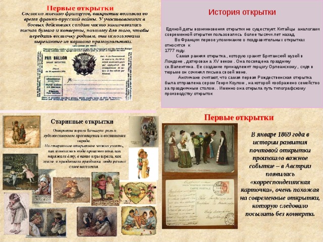 История открытки  Единой даты возникновения открытки не существует. Китайцы аналогами современной открытки пользовались более тысячи лет назад.  Во Франции первое упоминание о поздравительных открытках относится к 1777 году.  Самая ранняя открытка , которую хранит Британский музей в Лондоне , датирован а Х V веком . Она посвящена празднику св.Валентина . Ее создание принадлежит герцогу Орлеанскому , сидя в тюрьме он сочинял письма своей жене.  Англичане считают, что самая первая Рождественская открытка была отправлена сером Генри Коулом , на которой изображено семейство за праздничным столом. . Именно она открыла путь типографскому производству открыток 