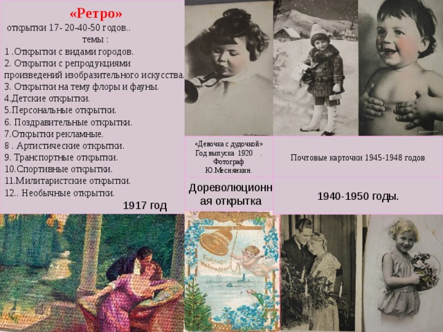 «Ретро»  открытки 17- 20-40-50 годов.. темы : 1 .Открытки с видами городов. 2. Открытки с репродукциями произведений изобразительного искусства. 3. Открытки на тему флоры и фауны. 4.Детские открытки. 5.Персональные открытки. 6. Поздравительные открытки. 7.Открытки рекламные. 8 . Артистические открытки. 9. Транспортные открытки. 10.Спортивные открытки. 11.Милитаристские открытки.  12.. Необычные открытки. «Девочка с дудочкой» Год выпуска 1920 . Фотограф Ю.Меснянкин. Почтовые карточки 1945-1948 годов Дореволюционная открытка 1940-1950 годы. 1917 год 