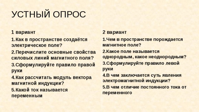 УСТНЫЙ ОПРОС 1 вариант 2 вариант 1.Как в пространстве создаётся электрическое поле? 1.Чем в пространстве порождается магнитное поле? 2.Перечислите основные свойства силовых линий магнитного поля? 2.Какое поле называется однородным, какое неоднородным? 3.Сформулируйте правило правой руки 3.Сформулируйте правило левой руки 4.Как рассчитать модуль вектора магнитной индукции? 4.В чем заключается суть явления электромагнитной индукции? 5.Какой ток называется переменным 5.В чем отличие постоянного тока от переменного 