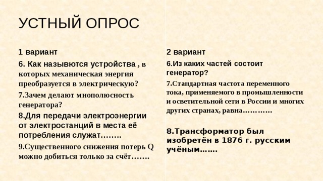 УСТНЫЙ ОПРОС 1 вариант 2 вариант 6. Как назывются устройства , в которых механическая энергия преобразуется в электрическую? 6.Из каких частей состоит генератор? 7.Зачем делают мнополюсность генератора? 7.Стандартная частота переменного тока, применяемого в промышленности и осветительной сети в России и многих других странах, равна………… 8.Для передачи электроэнергии от электростанций в места её потребления служат……..  9.Существенного снижения потерь Q можно добиться только за счёт……. 8.Трансформатор был изобретён в 1876 г. русским учёным……. 