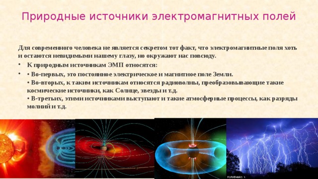 Природные источники электромагнитных полей   Для современного человека не является секретом тот факт, что электромагнитные поля хоть и остаются невидимыми нашему глазу, но окружают нас повсюду. К природным источникам ЭМП относятся: • Во-первых, это постоянное электрическое и магнитное поле Земли.  • Во-вторых, к таким источникам относятся радиоволны, преобразовывающие такие космические источники, как Солнце, звезды и т.д.  • В-третьих, этими источниками выступают и такие атмосферные процессы, как разряды молний и т.д.  