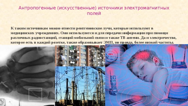 Антропогенные (искусственные) источники электромагнитных полей   К таким источникам можно отнести рентгеновские лучи, которые используют в медицинских учреждениях. Они используются и для передачи информации при помощи различных радиостанций, станций мобильной связи и также ТВ антенн. Да и электричество, которое есть в каждой розетке, также образовывает ЭМП, но правда, более низкой частоты. 