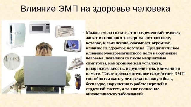 Влияние ЭМП на здоровье человека   Можно смело сказать, что современный человек живет в сплошном электромагнитном поле, которое, к сожалению, оказывает огромное влияние на здоровье человека. При длительном влиянии электромагнитного поля на организм человека, появляются такие неприятные симптомы, как хроническая усталость, раздражительность, нарушение сна, внимания и памяти. Такое продолжительное воздействие ЭМП способно вызвать у человека головную боль, бесплодие, нарушения в работе нервной и сердечной систем, а так же появление онкологических заболеваний . 