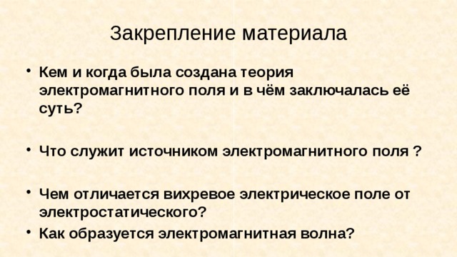 Закрепление материала Кем и когда была создана теория электромагнитного поля и в чём заключалась её суть?  Что служит источником электромагнитного поля ?  Чем отличается вихревое электрическое поле от электростатического? Как образуется электромагнитная волна? 