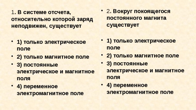 2 . Вокруг покоящегося постоянного магнита существует  1) только электрическое поле 2) только магнитное поле 3) постоянные электрическое и магнитное поля 4) переменное электромагнитное поле 1 . В системе отсчета, относительно которой заряд неподви­жен, существует  1) только электрическое поле 2) только магнитное поле 3) постоянные электрическое и магнитное поля 4) переменное электромагнитное поле 