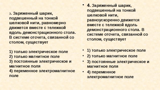 4 . Заряженный шарик, подвешенный на тонкой шелковой нити, равноускоренно движется вместе с тележкой вдоль демонстрационного стола. В системе отсчета, связанной со столом, существует  1) только электрическое поле 2) только магнитное поле 3) постоянные электрическое и магнитное поля 4) переменное электромагнитное поле 3 . Заряженный шарик, подвешенный на тонкой шелковой нити, равномерно движется вместе с тележкой вдоль демон­страционного стола. В системе отсчета, связанной со сто­лом, существует  1) только электрическое поле 2) только магнитное поле 3) постоянные электрическое и магнитное поля 4) переменное электромагнитное поле 