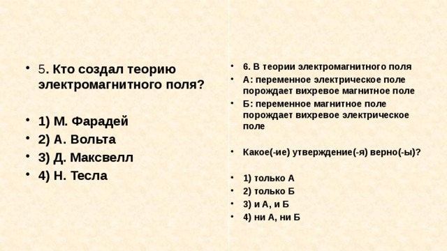 5 . Кто создал теорию электромагнитного поля? 6. В теории электромагнитного поля А: переменное электрическое поле порождает вихревое маг­нитное поле Б: переменное магнитное поле порождает вихревое электрическое поле   1) М. Фарадей 2) А. Вольта 3) Д. Максвелл 4) Н. Тесла Какое(-ие) утверждение(-я) верно(-ы)?  1) только А 2) только Б 3) и А, и Б 4) ни А, ни Б 