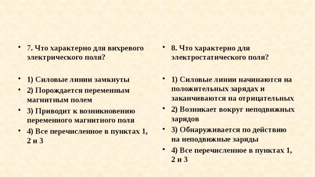 7 . Что характерно для вихревого электрического поля? 8. Что характерно для электростатического поля?   1) Силовые линии замкнуты 2) Порождается переменным магнитным полем 3) Приводит к возникновению переменного магнитного поля 4) Все перечисленное в пунктах 1, 2 и 3 1) Силовые линии начинаются на положительных зарядах и заканчиваются на отрицательных 2) Возникает вокруг неподвижных зарядов 3) Обнаруживается по действию на неподвижные заряды 4) Все перечисленное в пунктах 1, 2 и 3 