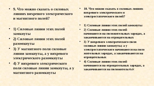 9. Что можно сказать о силовых линиях вихревого электриче­ского и магнитного полей? 10. Что можно сказать о силовых линиях вихревого электриче­ского и электростатического полей?   1) Силовые линии этих полей замкнуты 2) Силовые линии этих полей разомкнуты 3) У магнитного поля силовые линии замкнуты, а у вихре­вого электрического разомкнуты 4) У вихревого электрического поля силовые линии зам­кнуты, а у магнитного разомкнуты 1) Силовые линии этих полей замкнуты 2) Силовые линии этих полей начинаются на положитель­ных зарядах, а заканчиваются на отрицательных 3) У вихревого электрического поля силовые линии зам­кнуты; а у электростатического начинаются на поло­жительных зарядах, а заканчиваются на отрицатель­ных 4) Силовые линии этих полей начинаются на отрицатель­ных зарядах, а заканчиваются на положитель ных 