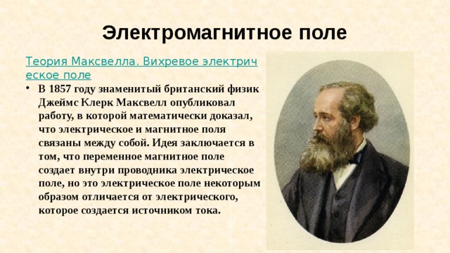 Электромагнитное поле Теория Максвелла. Вихревое электрическое поле В 1857 году знаменитый британский физик Джеймс Клерк Максвелл опубликовал работу, в которой математически доказал, что электрическое и магнитное поля связаны между собой. Идея заключается в том, что переменное магнитное поле создает внутри проводника электрическое поле, но это электрическое поле некоторым образом отличается от электрического, которое создается источником тока. 