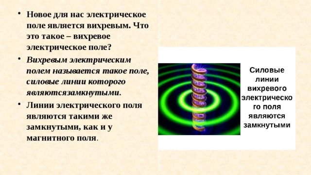 Новое для нас электрическое поле является вихревым. Что это такое – вихревое электрическое поле?  Вихревым электрическим полем называется такое поле, силовые линии которого являютсязамкнутыми.  Линии электрического поля являются такими же замкнутыми, как и у магнитного поля . 