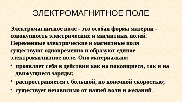 ЭЛЕКТРОМАГНИТНОЕ ПОЛЕ Электромагнитное поле - это особая форма материи - совокупность электрических и магнитных полей. Переменные электрические и магнитные поля существуют од­новременно и образуют единое электромагнитное поле. Оно материально: проявляет себя в действии как на покоящиеся, так и на движущиеся заряды; распространяется с большой, но конечной скоростью; существует независимо от нашей воли и желаний . 