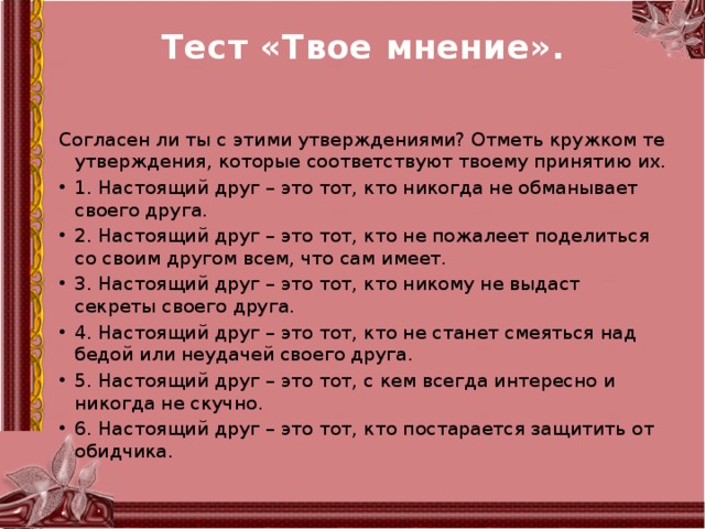 Тест «Твое мнение».                                     Согласен ли ты с этими утверждениями? Отметь кружком те утверждения, которые соответствуют твоему принятию их. 1. Настоящий друг – это тот, кто никогда не обманывает своего друга. 2. Настоящий друг – это тот, кто не пожалеет поделиться со своим другом всем, что сам имеет. 3. Настоящий друг – это тот, кто никому не выдаст секреты своего друга. 4. Настоящий друг – это тот, кто не станет смеяться над бедой или неудачей своего друга. 5. Настоящий друг – это тот, с кем всегда интересно и никогда не скучно. 6. Настоящий друг – это тот, кто постарается защитить от обидчика. 