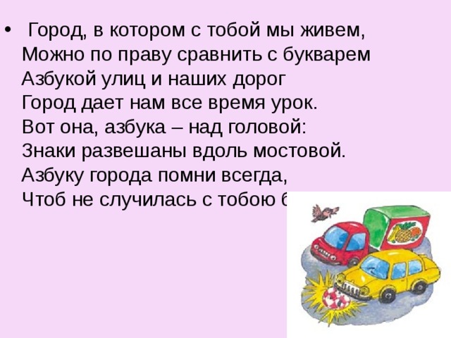   Город, в котором с тобой мы живем,  Можно по праву сравнить с букварем  Азбукой улиц и наших дорог  Город дает нам все время урок.  Вот она, азбука – над головой:  Знаки развешаны вдоль мостовой.  Азбуку города помни всегда,  Чтоб не случилась с тобою беда. 