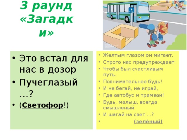 3 раунд «Загадки» Это встал для нас в дозор Пучеглазый …? ( Светофор !) Желтым глазом он мигает. Строго нас предупреждает: Чтобы был счастливым путь. Повнимательнее будь! И не бегай, не играй, Где автобус и трамвай! Будь, малыш, всегда смышленый И шагай на свет …?  (зелёный) 