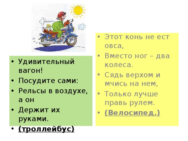 Этот конь не ест овса, Вместо ног – два колеса. Сядь верхом и мчись на нем, Только лучше правь рулем. (Велосипед.) Удивительный вагон! Посудите сами: Рельсы в воздухе, а он Держит их руками. (троллейбус) 