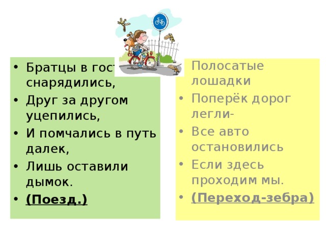 Братцы в гости снарядились, Друг за другом уцепились, И помчались в путь далек, Лишь оставили дымок. (Поезд.) Полосатые лошадки Поперёк дорог легли- Все авто остановились Если здесь проходим мы. (Переход-зебра) 