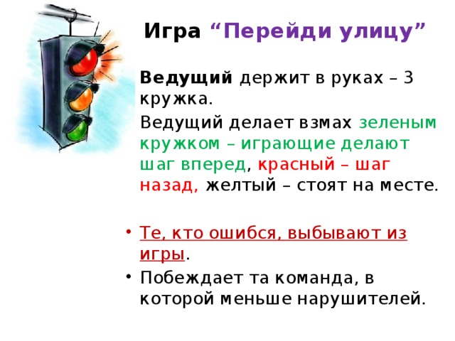 Игра “Перейди улицу”   Ведущий держит в руках – 3 кружка. Ведущий делает взмах зеленым кружком – играющие делают шаг вперед , красный – шаг назад, желтый – стоят на месте. Те, кто ошибся, выбывают из игры . Побеждает та команда, в которой меньше нарушителей. 