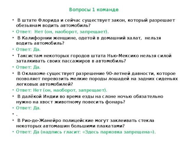 Вопросы 1 команде  В штате Флорида и сейчас существует закон, который разрешает обезьянам водить автомобиль? Ответ: Нет (он, наоборот, запрещает).  В Калифорнии женщине, одетой в домашний халат,  нельзя водить автомобиль? Ответ: Да.  Таксистам некоторых городов штата Нью-Мексико нельзя силой заталкивать своих пассажиров в автомобиль? Ответ: Да.  В Оклахоме существует разрешение 90-лет­ней давности, которое позволяет перевозить мел­кие породы лошадей на задних сиденьях лег­ковых автомобилей? Ответ: Нет (он, наоборот, запрещает).  В далёкой Индии во время езды на слоне ночью обязательно нужно на хвост животному повесить фонарь? Ответ: Да. .  В Рио-де-Жанейро полицейские могут заклеивать стекла некоторых автомашин большими плакатами?  Ответ: Да (надпись гласит: «Здесь парковка запрещена»). 