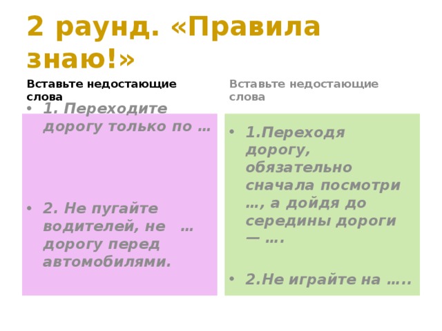 2 раунд. «Правила знаю!» Вставьте недостающие слова Вставьте недостающие слова 1. Переходите дорогу только по … 1.Переходя дорогу, обязательно сначала посмотри …, а дойдя до середины дороги — ….    2.Не играйте на …..  2. Не пугайте водителей, не … дорогу перед автомобилями. 