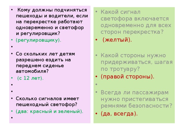  Кому должны подчиняться пешеходы и водители, если на перекрестке работают одновременно и светофор и регулировщик? (регулировщику).   Со скольких лет детям разрешено ездить на переднем сиденье автомобиля?  (с 12 лет).     Сколько сигналов имеет пешеходный светофор? (два: красный и зеленый).   Какой сигнал светофора включается одновременно для всех сторон перекрестка?  (желтый). Какой стороны нужно придерживаться, шагая по тротуару? (правой стороны).   Всегда ли пассажирам нужно пристегиваться ремнями безопасности? (да, всегда). 
