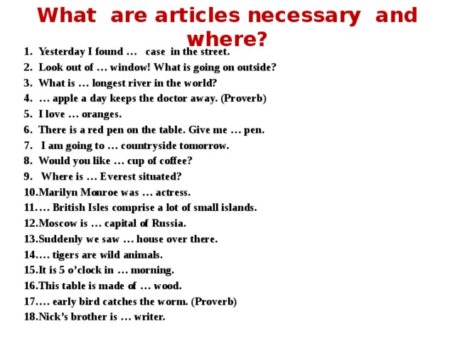 What are articles necessary and where? Yesterday I found … case in the street. Look out of … window! What is going on outside? What is … longest river in the world? … apple a day keeps the doctor away. (Proverb) I love … oranges. There is a red pen on the table. Give me … pen.  I am going to … countryside tomorrow. Would you like … cup of coffee?  Where is … Everest situated? Marilyn Monroe was … actress. … British Isles comprise a lot of small islands. Moscow is … capital of Russia. Suddenly we saw … house over there. … tigers are wild animals. It is 5 o’clock in … morning. This table is made of … wood. … early bird catches the worm. (Proverb) Nick’s brother is … writer. 