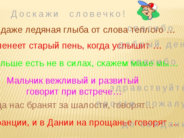 Доскажи словечко! спасибо Растает даже ледяная глыба от слова теплого … добрый день Зеленеет старый пень, когда услышит … спасибо Если больше есть не в силах, скажем маме мы… Мальчик вежливый и развитый  говорит при встрече… здравствуйте прости, пожалуйста Когда нас бранят за шалости, говорят… И во Франции, и в Дании на прощанье говорят … до свидания 