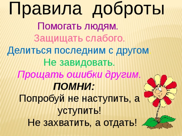 Правила доброты Помогать людям. Защищать слабого. Делиться последним с другом . Не завидовать. Прощать ошибки другим. ПОМНИ: Попробуй не наступить, а уступить!  Не захватить, а отдать! 