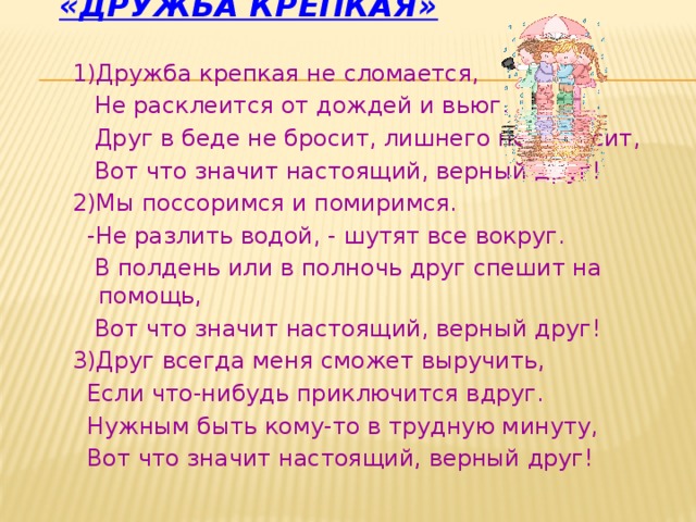 «Дружба крепкая» 1)Дружба крепкая не сломается,  Не расклеится от дождей и вьюг.  Друг в беде не бросит, лишнего не спросит,  Вот что значит настоящий, верный друг! 2)Мы поссоримся и помиримся.  -Не разлить водой, - шутят все вокруг.  В полдень или в полночь друг спешит на помощь,  Вот что значит настоящий, верный друг! 3)Друг всегда меня сможет выручить,  Если что-нибудь приключится вдруг.  Нужным быть кому-то в трудную минуту,  Вот что значит настоящий, верный друг! 