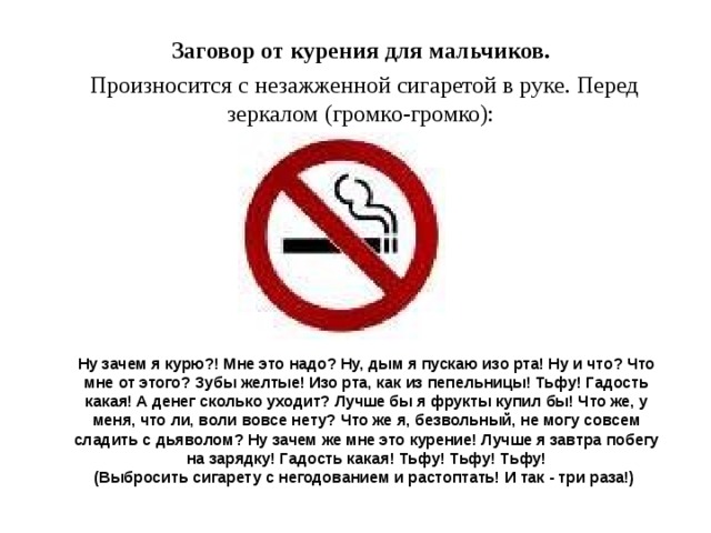Заговор от курения для мальчиков.  Произносится с незажженной сигаретой в руке. Перед зеркалом (громко-громко):    Ну зачем я курю?! Мне это надо? Ну, дым я пускаю изо рта! Ну и что? Что мне от этого? Зубы желтые! Изо рта, как из пепельницы! Тьфу! Гадость какая! А денег сколько уходит? Лучше бы я фрукты купил бы! Что же, у меня, что ли, воли вовсе нету? Что же я, безвольный, не могу совсем сладить с дьяволом? Ну зачем же мне это курение! Лучше я завтра побегу на зарядку! Гадость какая! Тьфу! Тьфу! Тьфу!  (Выбросить сигарету с негодованием и растоптать! И так - три раза!)    