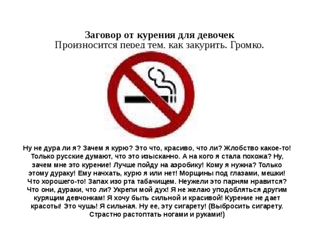 Заговор от курения для девочек  Произносится перед тем, как закурить. Громко.    Ну не дура ли я? Зачем я курю? Это что, красиво, что ли? Жлобство какое-то! Только русские думают, что это изысканно. А на кого я стала похожа? Ну, зачем мне это курение! Лучше пойду на аэробику! Кому я нужна? Только этому дураку! Ему начхать, курю я или нет! Морщины под глазами, мешки! Что хорошего-то! Запах изо рта табачищем. Неужели это парням нравится? Что они, дураки, что ли? Укрепи мой дух! Я не желаю уподобляться другим курящим девчонкам! Я хочу быть сильной и красивой! Курение не дает красоты! Это чушь! Я сильная. Ну ее, эту сигарету! (Выбросить сигарету. Страстно растоптать ногами и руками!) 