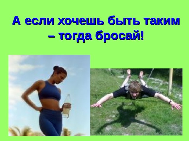 А если хочешь быть таким – тогда бросай! 