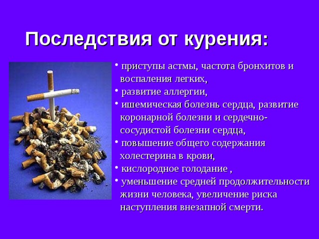 Последствия от курения:  приступы астмы, частота бронхитов и  воспаления легких,  развитие аллергии,  ишемическая болезнь сердца, развитие  коронарной болезни и сердечно-  сосудистой болезни сердца,  повышение общего содержания  холестерина в крови,  кислородное голодание ,  уменьшение средней продолжительности  жизни человека, увеличение риска  наступления внезапной смерти. 