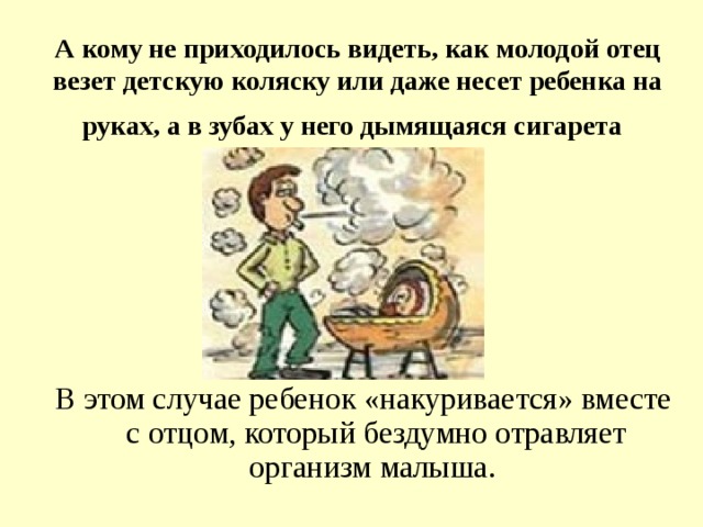 А кому не приходилось видеть, как молодой отец везет детскую коляску или даже несет ребенка на  руках, а в зубах у него дымящаяся сигарета  В этом случае ребенок «накуривается» вместе с отцом, который бездумно отравляет организм малыша.  