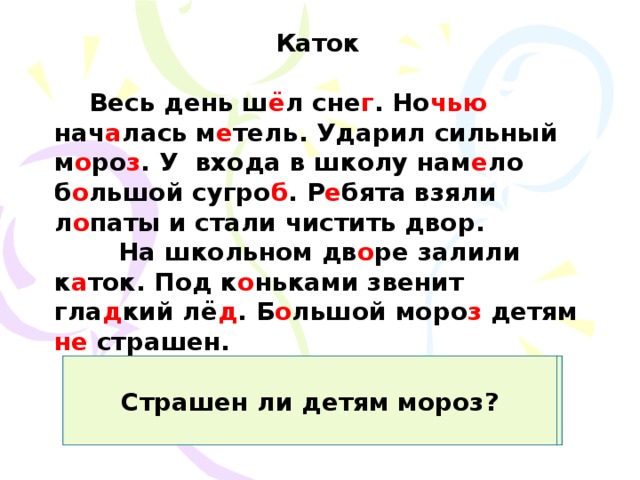 Каток   Весь день ш ё л сне г . Но чью нач а лась м е тель. Ударил сильный м о ро з . У входа в школу нам е ло б о льшой сугро б . Р е бята взяли л о паты и стали чистить двор.  На школьном дв о ре залили к а ток. Под к о ньками звенит гла д кий лё д . Б о льшой моро з детям не страшен. Какая погода была днём? Когда началась метель? Какой мороз ударил? Где намело сугроб? Что сделали ребята? Где залили каток? Что звенит под коньками? Страшен ли детям мороз? 