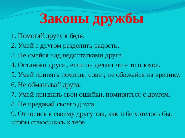Законы дружбы 1. Помогай другу в беде. 2. Умей с другом разделить радость. 3. Не смейся над недостатками друга. 4. Останови друга , если он делает что- то плохое. 5. Умей принять помощь, совет, не обижайся на критику. 6. Не обманывай друга. 7. Умей признать свои ошибки, помириться с другом. 8. Не предавай своего друга. 9. Относись к своему другу так, как тебе хотелось бы, чтобы относились к тебе. 