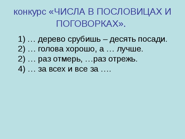 конкурс «ЧИСЛА В ПОСЛОВИЦАХ И ПОГОВОРКАХ».   1) … дерево срубишь – десять посади.  2) … голова хорошо, а … лучше.  2) … раз отмерь, …раз отрежь.  4) … за всех и все за …. 