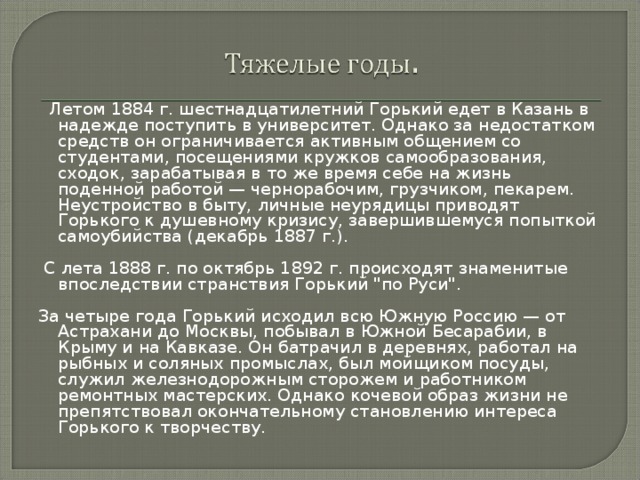   Летом 1884 г. шестнадцатилетний Горький едет в Казань в надежде поступить в университет. Однако за недостатком средств он ограничивается активным общением со студентами, посещениями кружков самообразования, сходок, зарабатывая в то же время себе на жизнь поденной работой — чернорабочим, грузчиком, пекарем. Неустройство в быту, личные неурядицы приводят Горького к душевному кризису, завершившемуся попыткой самоубийства (декабрь 1887 г.).  С лета 1888 г. по октябрь 1892 г. происходят знаменитые впоследствии странствия Горький 