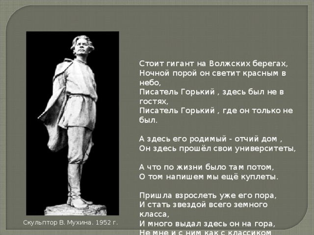 Стоит гигант на Волжских берегах,  Ночной порой он светит красным в небо,  Писатель Горький , здесь был не в гостях,  Писатель Горький , где он только не был.   А здесь его родимый - отчий дом ,  Он здесь прошёл свои университеты,  А что по жизни было там потом,  О том напишем мы ещё куплеты.   Пришла взрослеть уже его пора,  И стать звездой всего земного класса,  И много выдал здесь он на гора,  Не мне и с ним как с классиком тягаться. Скульптор В. Мухина. 1952 г. 