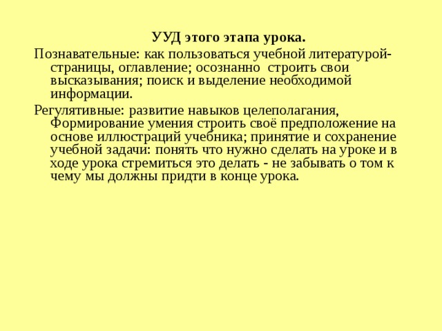  УУД этого этапа урока. Познавательные: как пользоваться учебной литературой- страницы, оглавление; осознанно строить свои высказывания; поиск и выделение необходимой информации. Регулятивные: развитие навыков целеполагания, Формирование умения строить своё предположение на основе иллюстраций учебника; принятие и сохранение учебной задачи: понять что нужно сделать на уроке и в ходе урока стремиться это делать - не забывать о том к чему мы должны придти в конце урока.      