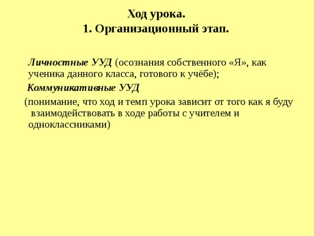 Ход урока.  1. Организационный этап.    Личностные УУД (осознания собственного «Я», как ученика данного класса, готового к учёбе);  Коммуникативные УУД   (понимание, что ход и темп урока зависит от того как я буду взаимодействовать в ходе работы с учителем и одноклассниками) 