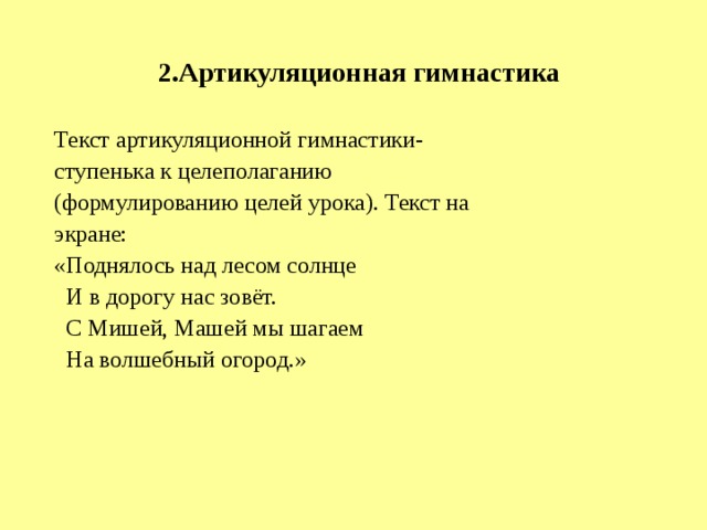 2.Артикуляционная гимнастика Текст артикуляционной гимнастики- ступенька к целеполаганию (формулированию целей урока). Текст на экране: «Поднялось над лесом солнце  И в дорогу нас зовёт.  С Мишей, Машей мы шагаем  На волшебный огород.» 