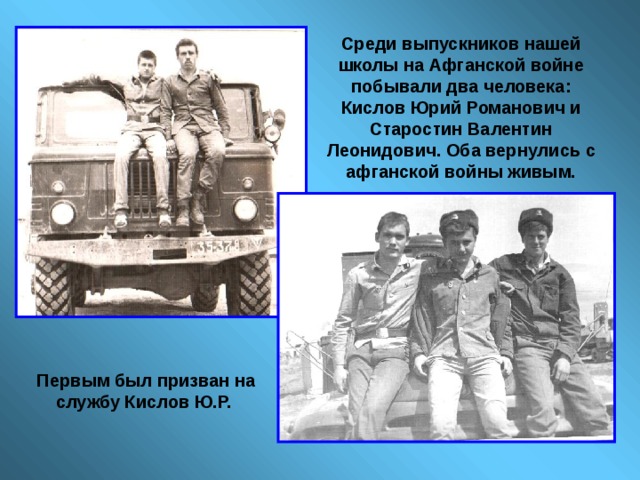 Среди выпускников нашей школы на Афганской войне побывали два человека: Кислов Юрий Романович и Старостин Валентин Леонидович. Оба вернулись с афганской войны живым.  Первым был призван на службу Кислов Ю.Р. 
