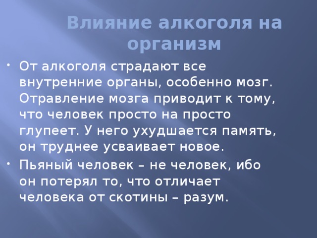 Влияние алкоголя на организм От алкоголя страдают все внутренние органы, особенно мозг. Отравление мозга приводит к тому, что человек просто на просто глупеет. У него ухудшается память, он труднее усваивает новое. Пьяный человек – не человек, ибо он потерял то, что отличает человека от скотины – разум. 