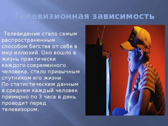 Телевизионная зависимость Телевидение стало самым распространенным способом бегства от себя в мир иллюзий. Оно вошло в жизнь практически каждого современного человека, стало привычным спутником его жизни.   По статистическим данным в среднем каждый человек примерно по 3 часа в день проводит перед телевизором. 