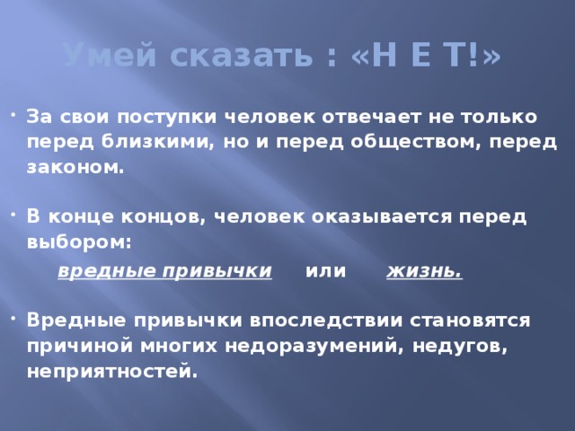  Умей сказать : «Н Е Т!» За свои поступки человек отвечает не только перед близкими, но и перед обществом, перед законом.  В конце концов, человек оказывается перед выбором:  вредные привычки или жизнь.  Вредные привычки впоследствии становятся причиной многих недоразумений, недугов, неприятностей.  