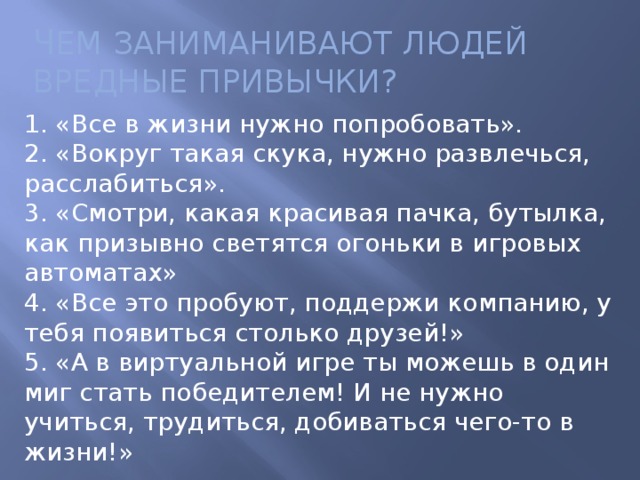 Ч ЕМ ЗАНИМАНИВАЮТ ЛЮДЕЙ ВРЕДНЫЕ ПРИВЫЧКИ? 1. «Все в жизни нужно попробовать».  2. «Вокруг такая скука, нужно развлечься, расслабиться».  3. «Смотри, какая красивая пачка, бутылка, как призывно светятся огоньки в игровых автоматах»  4. «Все это пробуют, поддержи компанию, у тебя появиться столько друзей!»  5. «А в виртуальной игре ты можешь в один миг стать победителем! И не нужно учиться, трудиться, добиваться чего-то в жизни!»   