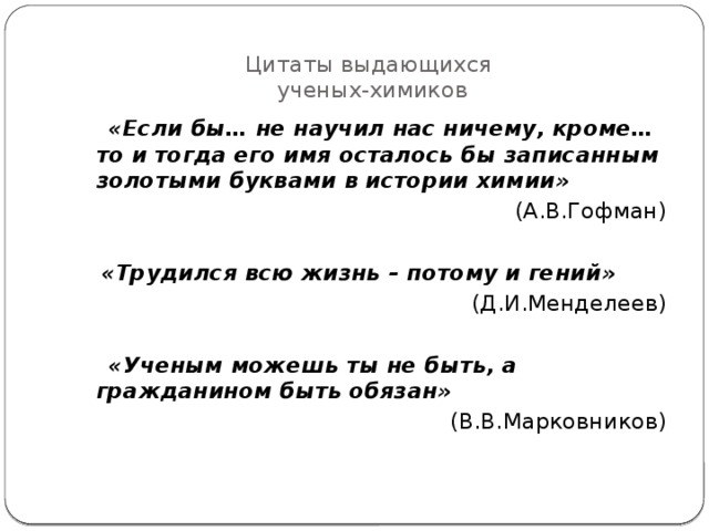 Цитаты выдающихся  ученых-химиков  «Если бы… не научил нас ничему, кроме… то и тогда его имя осталось бы записанным золотыми буквами в истории химии» (А.В.Гофман)   «Трудился всю жизнь – потому и гений»  (Д.И.Менделеев)   «Ученым можешь ты не быть, а гражданином быть обязан» (В.В.Марковников) 