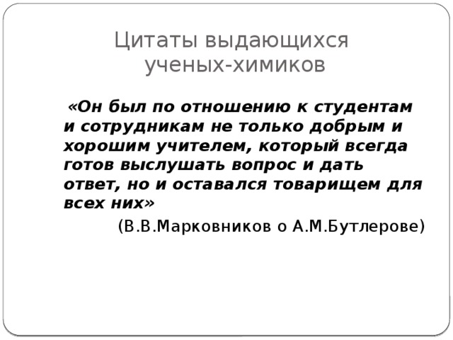 Цитаты выдающихся  ученых-химиков   «Он был по отношению к студентам и сотрудникам не только добрым и хорошим учителем, который всегда готов выслушать вопрос и дать ответ, но и оставался товарищем для всех них» (В.В.Марковников о А.М.Бутлерове) 